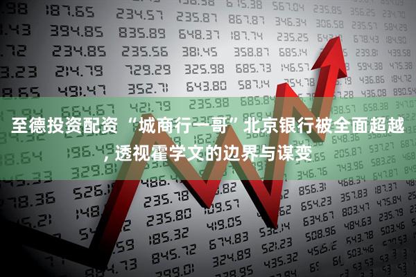 至德投资配资 “城商行一哥”北京银行被全面超越, 透视霍学文的边界与谋变