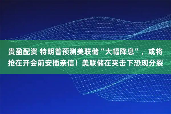 贵盈配资 特朗普预测美联储“大幅降息”，或将抢在开会前安插亲信！美联储在夹击下恐现分裂