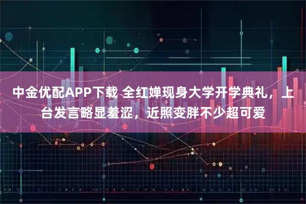 中金优配APP下载 全红婵现身大学开学典礼，上台发言略显羞涩，近照变胖不少超可爱