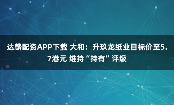 达麟配资APP下载 大和：升玖龙纸业目标价至5.7港元 维持“持有”评级