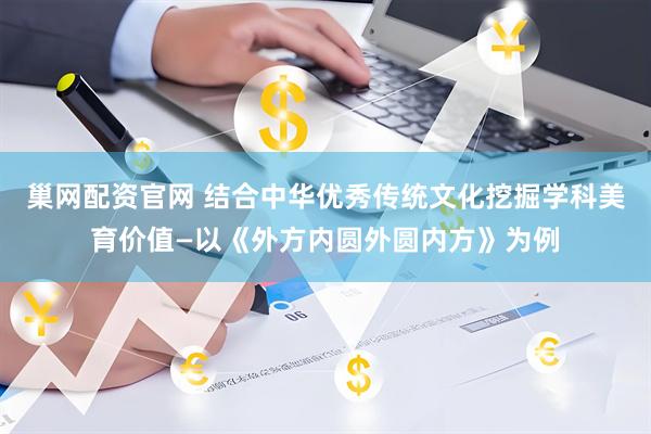 巢网配资官网 结合中华优秀传统文化挖掘学科美育价值—以《外方内圆外圆内方》为例