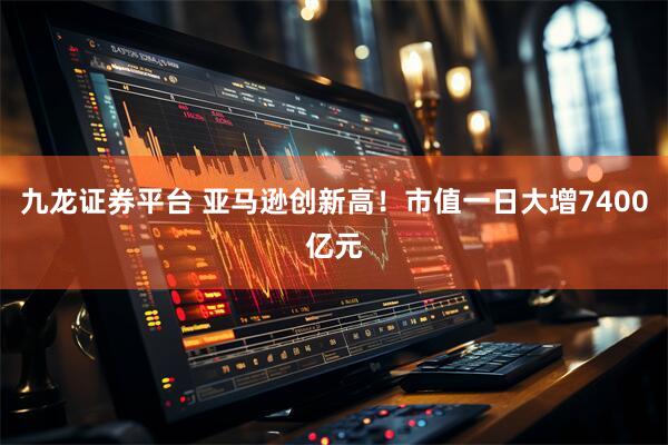 九龙证券平台 亚马逊创新高！市值一日大增7400亿元