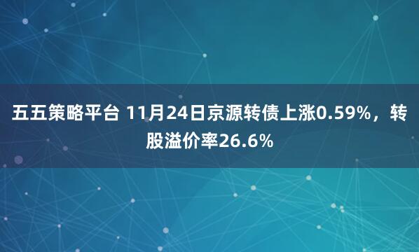 五五策略平台 11月24日京源转债上涨0.59%，转股溢价率26.6%