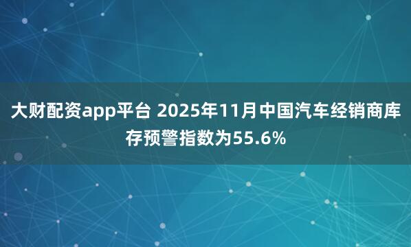 大财配资app平台 2025年11月中国汽车经销商库存预警指数为55.6%