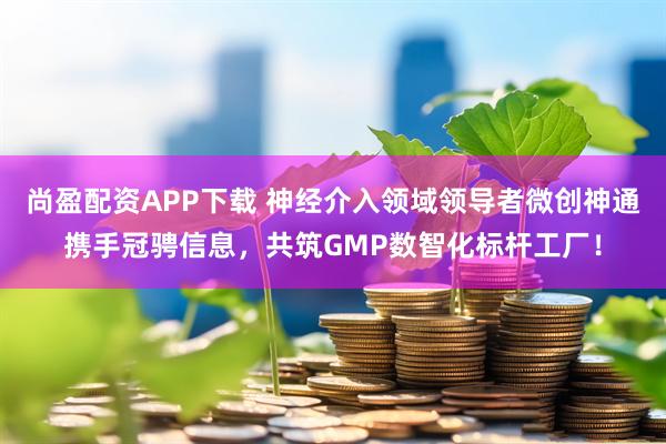 尚盈配资APP下载 神经介入领域领导者微创神通携手冠骋信息，共筑GMP数智化标杆工厂！
