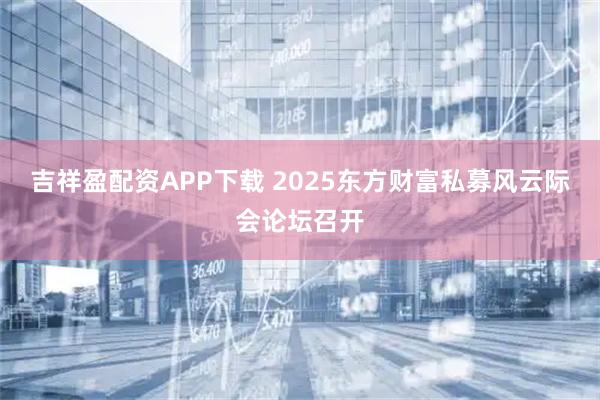 吉祥盈配资APP下载 2025东方财富私募风云际会论坛召开