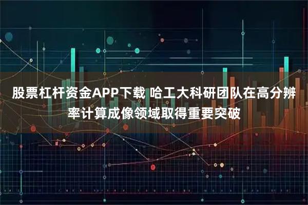 股票杠杆资金APP下载 哈工大科研团队在高分辨率计算成像领域取得重要突破