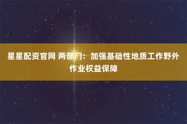 星星配资官网 两部门:加强基础性地质工作野外作业权益保障