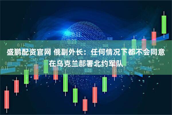盛鹏配资官网 俄副外长：任何情况下都不会同意在乌克兰部署北约军队