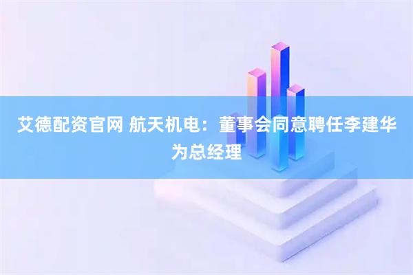 艾德配资官网 航天机电：董事会同意聘任李建华为总经理