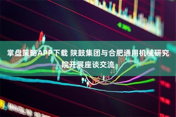 掌盘策略APP下载 陕鼓集团与合肥通用机械研究院开展座谈交流