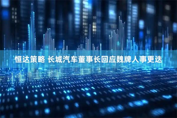 恒达策略 长城汽车董事长回应魏牌人事更迭