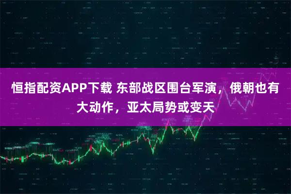 恒指配资APP下载 东部战区围台军演，俄朝也有大动作，亚太局势或变天