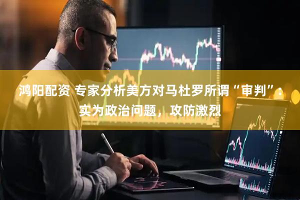 鸿阳配资 专家分析美方对马杜罗所谓“审判”：实为政治问题，攻防激烈