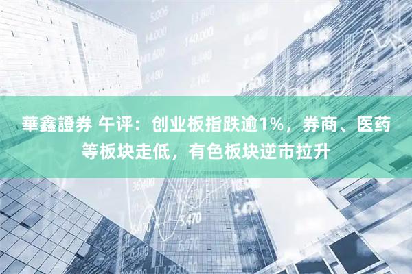 華鑫證券 午评：创业板指跌逾1%，券商、医药等板块走低，有色板块逆市拉升