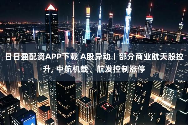 日日盈配资APP下载 A股异动丨部分商业航天股拉升, 中航机载、航发控制涨停