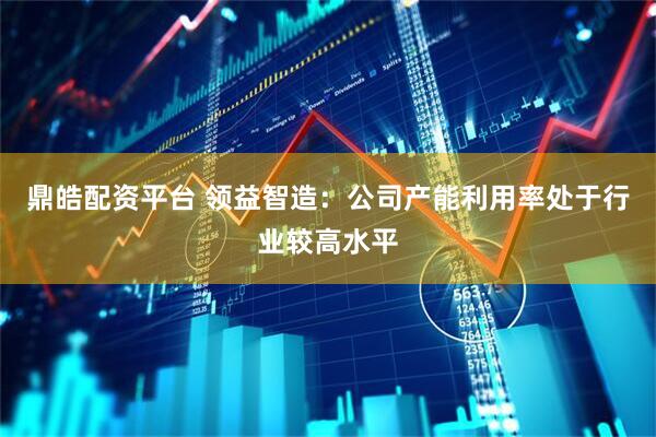 鼎皓配资平台 领益智造：公司产能利用率处于行业较高水平