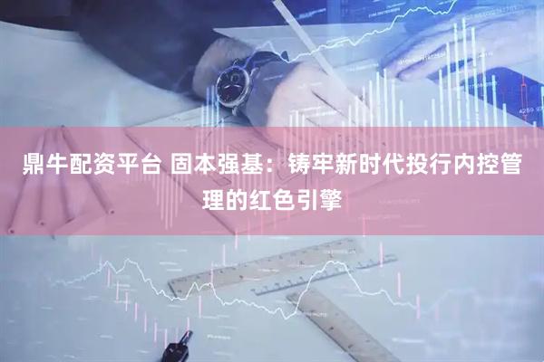鼎牛配资平台 固本强基：铸牢新时代投行内控管理的红色引擎