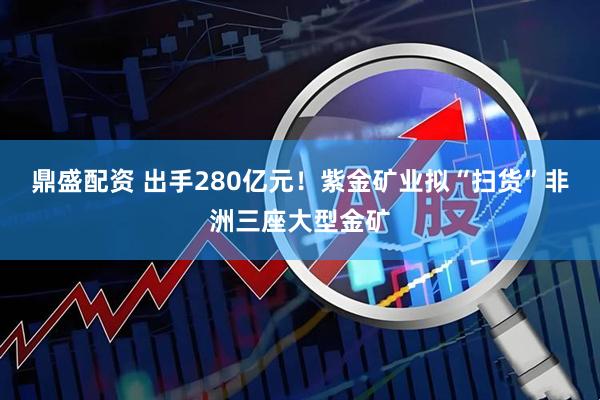 鼎盛配资 出手280亿元！紫金矿业拟“扫货”非洲三座大型金矿