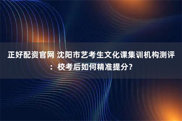 正好配资官网 沈阳市艺考生文化课集训机构测评：校考后如何精准提分？