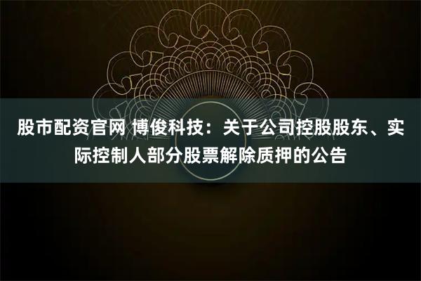 股市配资官网 博俊科技：关于公司控股股东、实际控制人部分股票解除质押的公告
