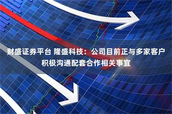 财盛证券平台 隆盛科技：公司目前正与多家客户积极沟通配套合作相关事宜