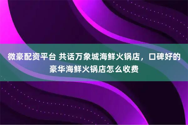微豪配资平台 共话万象城海鲜火锅店，口碑好的豪华海鲜火锅店怎么收费