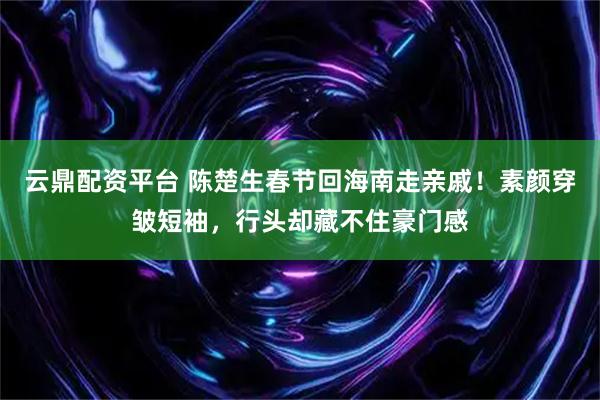 云鼎配资平台 陈楚生春节回海南走亲戚！素颜穿皱短袖，行头却藏不住豪门感