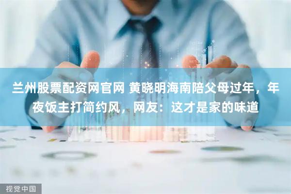 兰州股票配资网官网 黄晓明海南陪父母过年，年夜饭主打简约风，网友：这才是家的味道